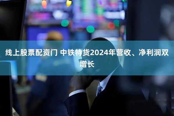 线上股票配资门 中铁特货2024年营收、净利润双增长