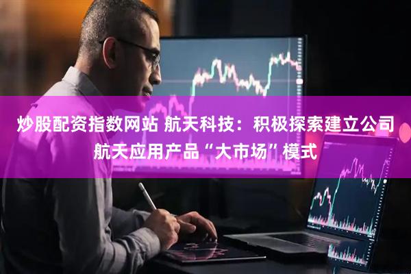 炒股配资指数网站 航天科技：积极探索建立公司航天应用产品“大市场”模式