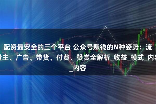 配资最安全的三个平台 公众号赚钱的N种姿势：流量主、广告、带货、付费、赞赏全解析_收益_模式_内容