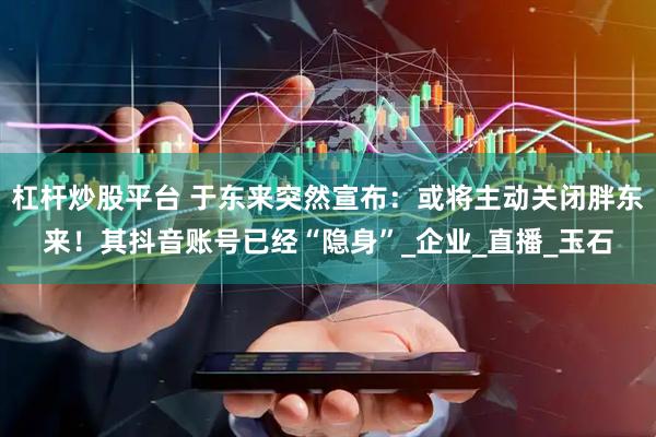 杠杆炒股平台 于东来突然宣布：或将主动关闭胖东来！其抖音账号已经“隐身”_企业_直播_玉石