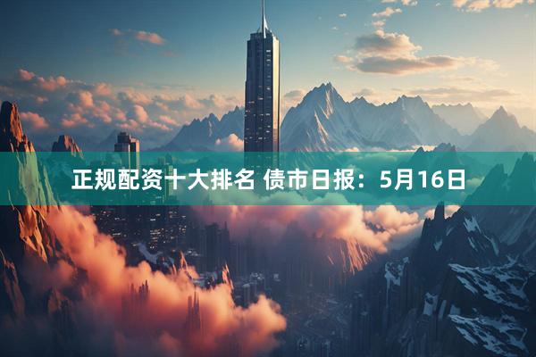 正规配资十大排名 债市日报：5月16日