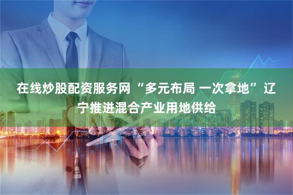 在线炒股配资服务网 “多元布局 一次拿地” 辽宁推进混合产业用地供给
