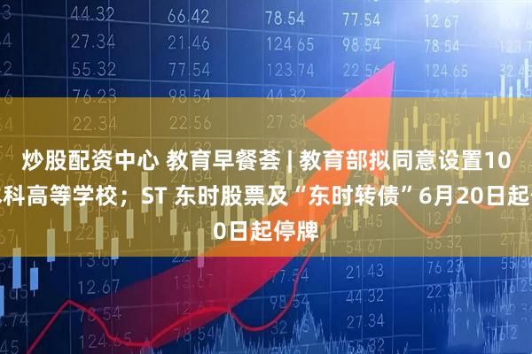 炒股配资中心 教育早餐荟 | 教育部拟同意设置10所本科高等学校；ST 东时股票及“东时转债”6月20日起停牌