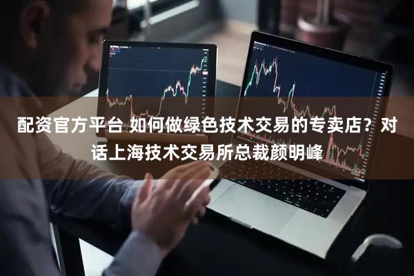 配资官方平台 如何做绿色技术交易的专卖店？对话上海技术交易所总裁颜明峰