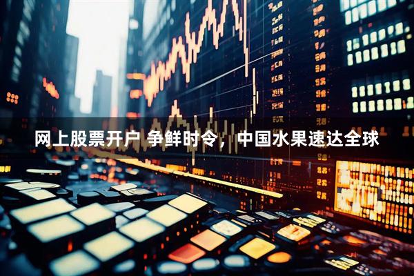 网上股票开户 争鲜时令，中国水果速达全球