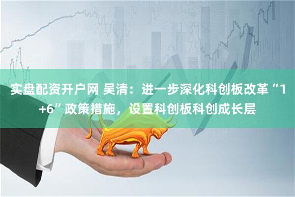实盘配资开户网 吴清：进一步深化科创板改革“1+6”政策措施，设置科创板科创成长层