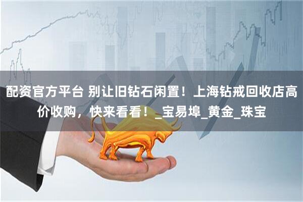 配资官方平台 别让旧钻石闲置！上海钻戒回收店高价收购，快来看看！_宝易埠_黄金_珠宝