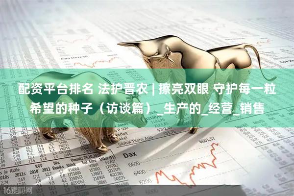 配资平台排名 法护晋农 | 擦亮双眼 守护每一粒希望的种子（访谈篇）_生产的_经营_销售