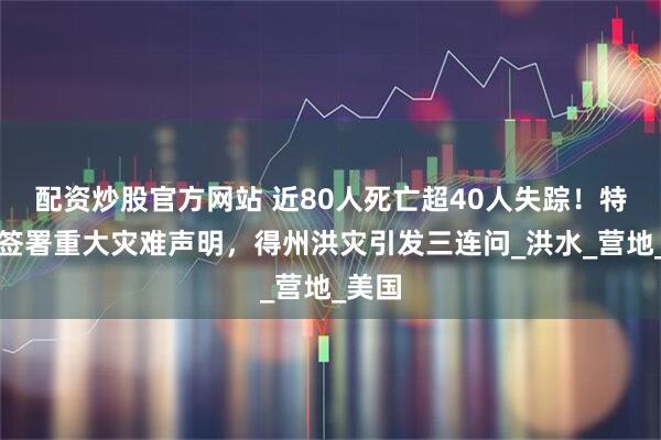 配资炒股官方网站 近80人死亡超40人失踪！特朗普签署重大灾难声明，得州洪灾引发三连问_洪水_营地_美国