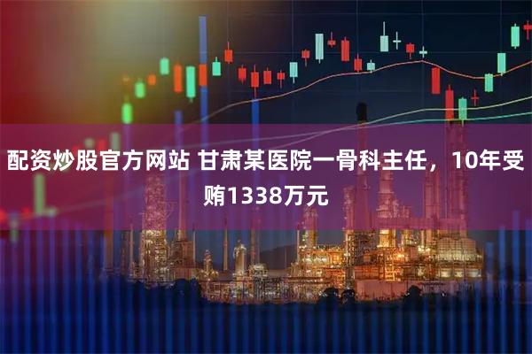 配资炒股官方网站 甘肃某医院一骨科主任，10年受贿1338万元