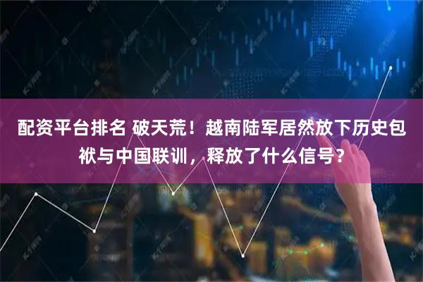 配资平台排名 破天荒！越南陆军居然放下历史包袱与中国联训，释放了什么信号？
