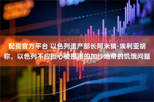 配资官方平台 以色列遗产部长阿米猜·埃利亚胡称,以色列不应担心被围困的加沙地带的饥饿问题