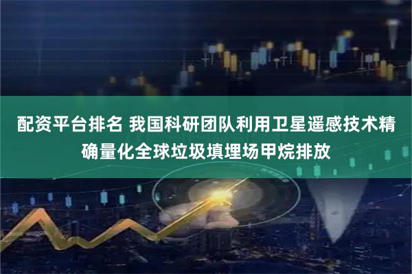 配资平台排名 我国科研团队利用卫星遥感技术精确量化全球垃圾填埋场甲烷排放
