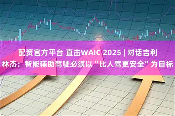 配资官方平台 直击WAIC 2025 | 对话吉利林杰：智能辅助驾驶必须以“比人驾更安全”为目标