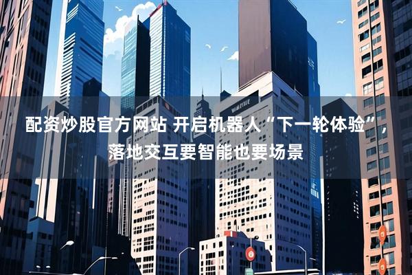 配资炒股官方网站 开启机器人“下一轮体验”，落地交互要智能也要场景