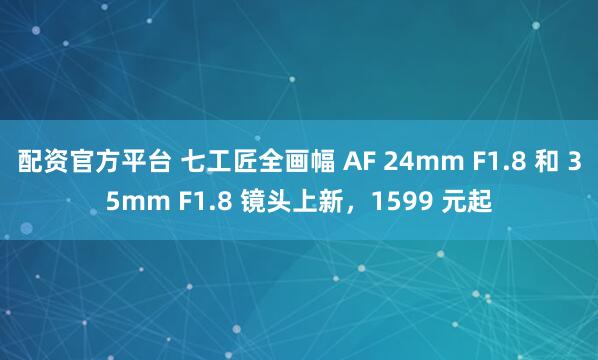 配资官方平台 七工匠全画幅 AF 24mm F1.8 和 35mm F1.8 镜头上新，1599 元起