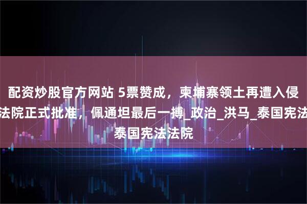 配资炒股官方网站 5票赞成，柬埔寨领土再遭入侵，泰法院正式批准，佩通坦最后一搏_政治_洪马_泰国宪法法院