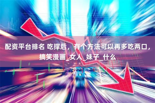 配资平台排名 吃撑后，有个方法可以再多吃两口，搞笑漫画_女人_妹子_什么