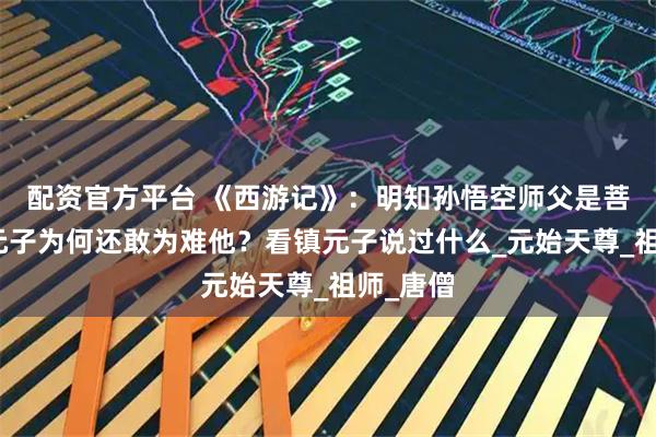 配资官方平台 《西游记》：明知孙悟空师父是菩提，镇元子为何还敢为难他？看镇元子说过什么_元始天尊_祖师_唐僧