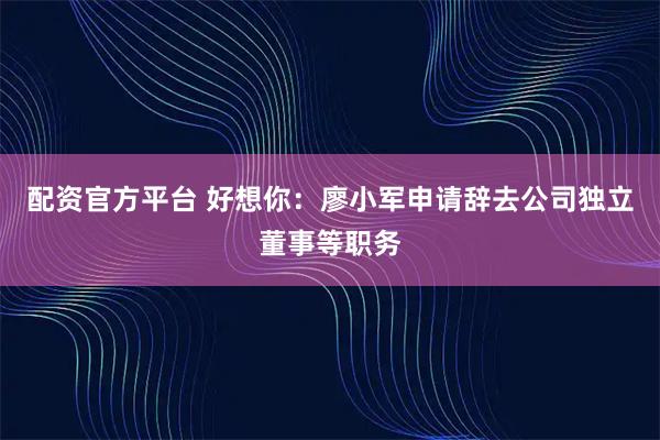 配资官方平台 好想你：廖小军申请辞去公司独立董事等职务