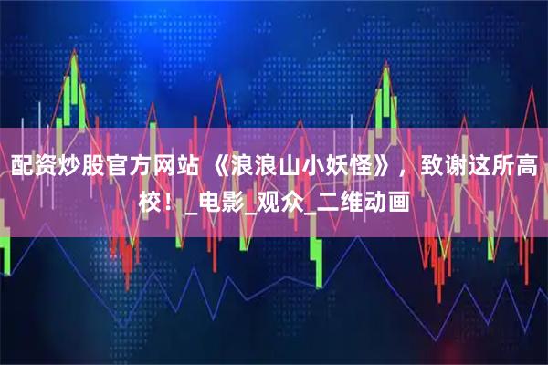 配资炒股官方网站 《浪浪山小妖怪》，致谢这所高校！_电影_观众_二维动画